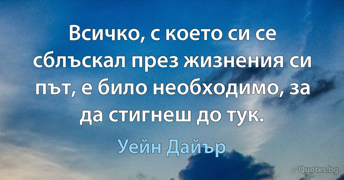 Всичко, с което си се сблъскал през жизнения си път, е било необходимо, за да стигнеш до тук. (Уейн Дайър)