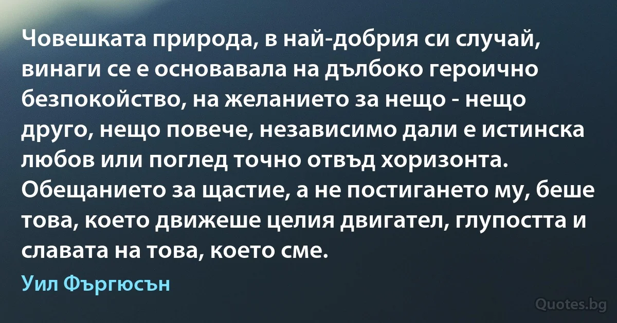 Човешката природа, в най-добрия си случай, винаги се е основавала на дълбоко героично безпокойство, на желанието за нещо - нещо друго, нещо повече, независимо дали е истинска любов или поглед точно отвъд хоризонта. Обещанието за щастие, а не постигането му, беше това, което движеше целия двигател, глупостта и славата на това, което сме. (Уил Фъргюсън)