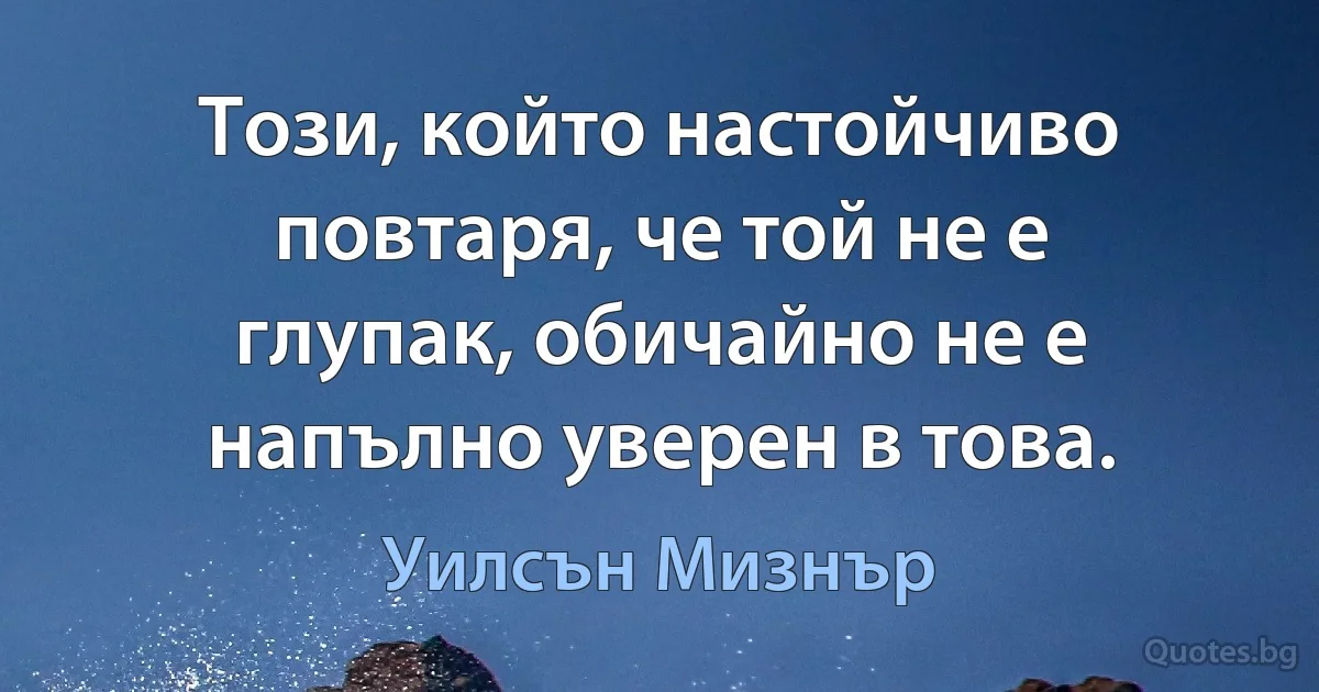 Този, който настойчиво повтаря, че той не е глупак, обичайно не е напълно уверен в това. (Уилсън Мизнър)