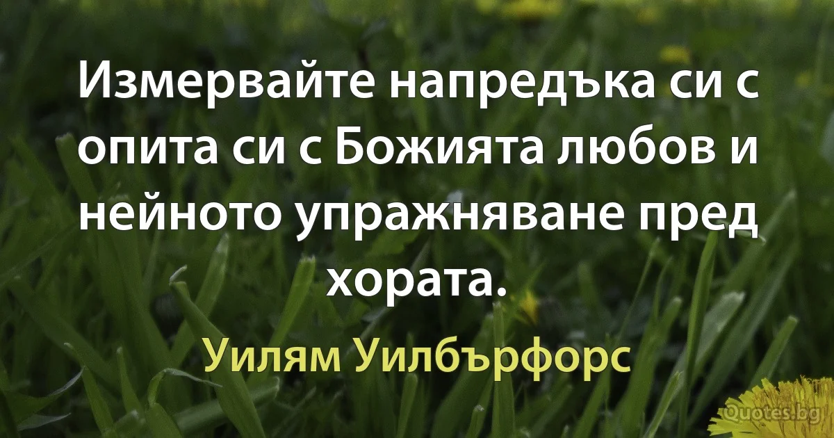 Измервайте напредъка си с опита си с Божията любов и нейното упражняване пред хората. (Уилям Уилбърфорс)