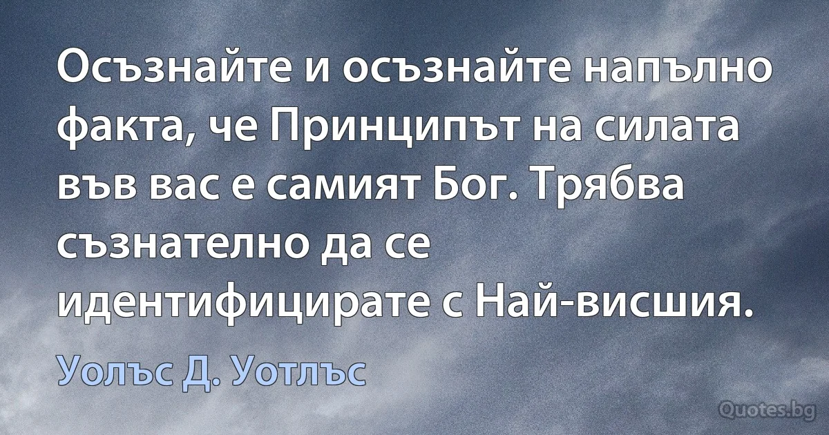 Осъзнайте и осъзнайте напълно факта, че Принципът на силата във вас е самият Бог. Трябва съзнателно да се идентифицирате с Най-висшия. (Уолъс Д. Уотлъс)