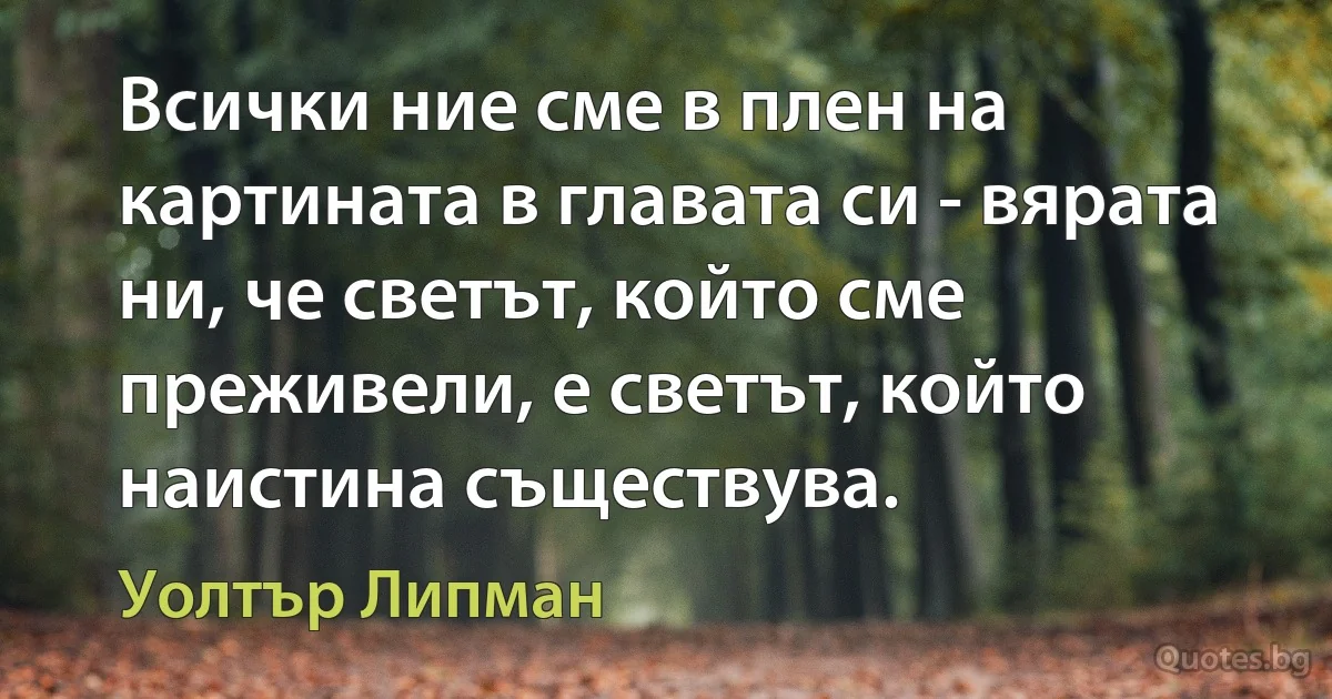 Всички ние сме в плен на картината в главата си - вярата ни, че светът, който сме преживели, е светът, който наистина съществува. (Уолтър Липман)