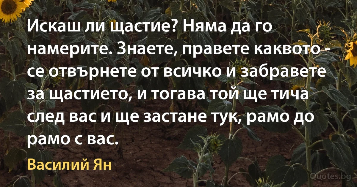 Искаш ли щастие? Няма да го намерите. Знаете, правете каквото - се отвърнете от всичко и забравете за щастието, и тогава той ще тича след вас и ще застане тук, рамо до рамо с вас. (Василий Ян)