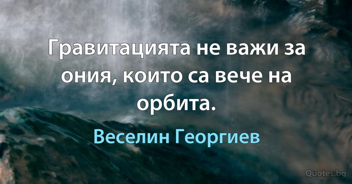 Гравитацията не важи за ония, които са вече на орбита. (Веселин Георгиев)