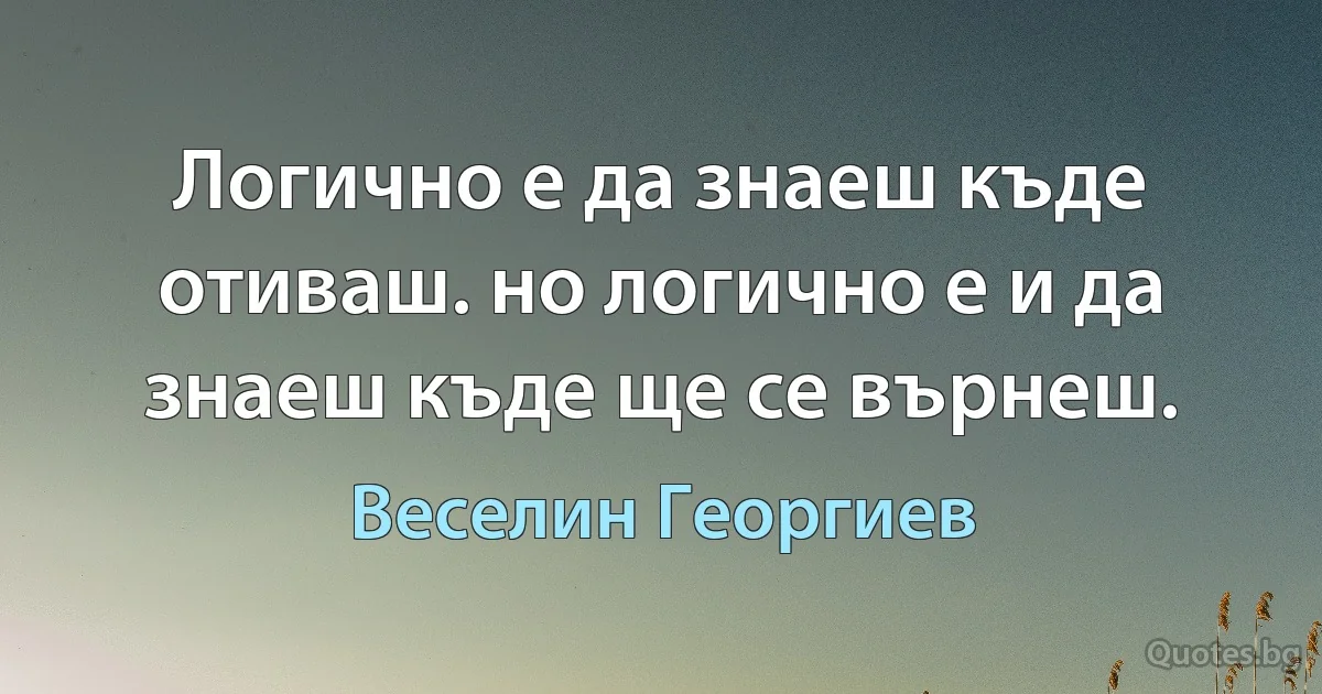 Логично е да знаеш къде отиваш. но логично е и да знаеш къде ще се върнеш. (Веселин Георгиев)