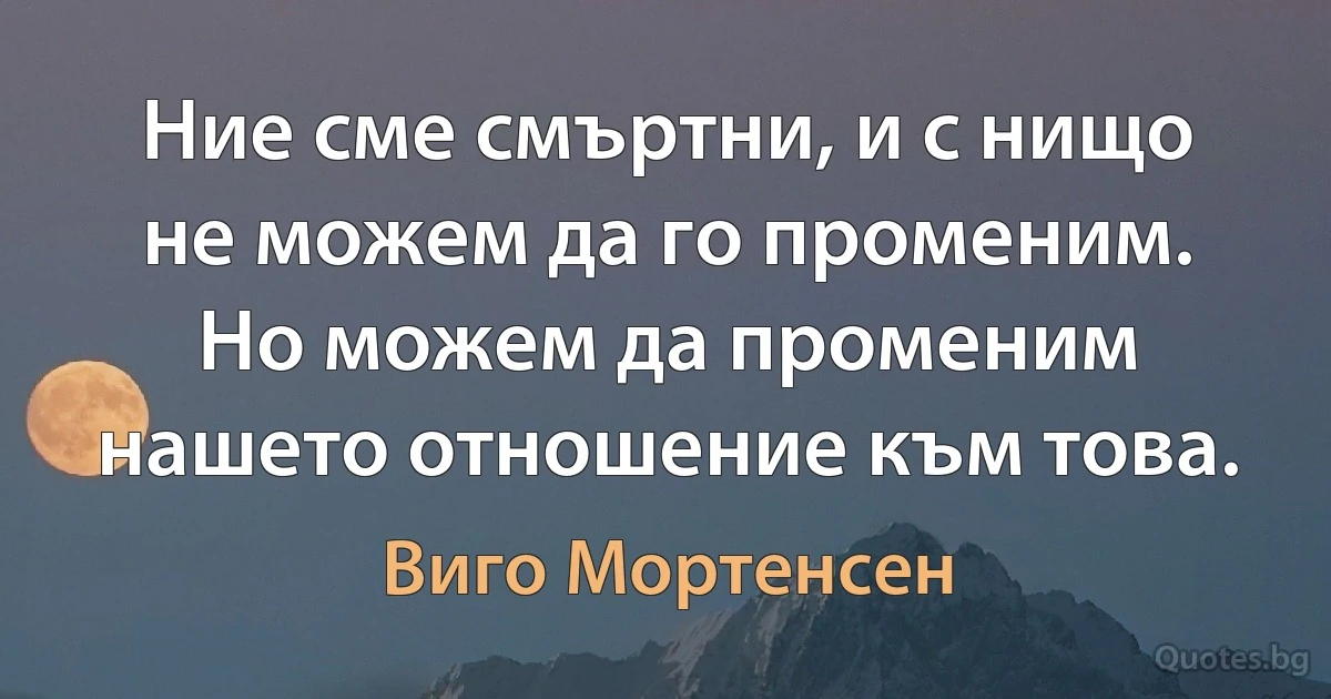 Ние сме смъртни, и с нищо не можем да го променим. Но можем да променим нашето отношение към това. (Виго Мортенсен)