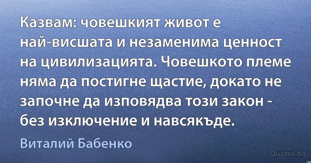 Казвам: човешкият живот е най-висшата и незаменима ценност на цивилизацията. Човешкото племе няма да постигне щастие, докато не започне да изповядва този закон - без изключение и навсякъде. (Виталий Бабенко)