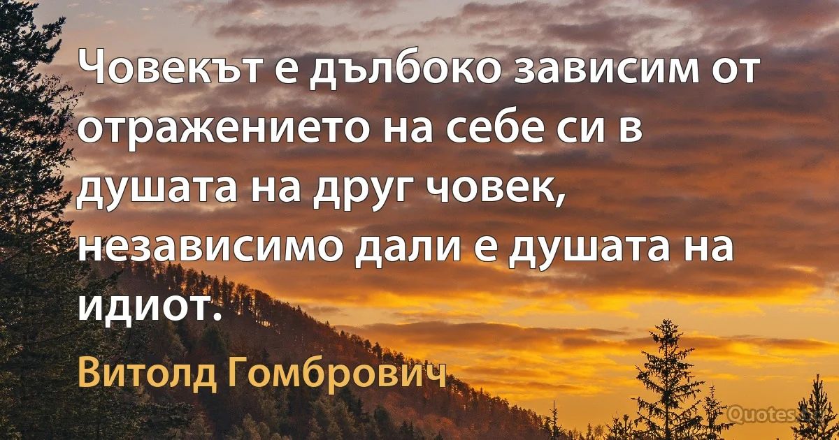 Човекът е дълбоко зависим от отражението на себе си в душата на друг човек, независимо дали е душата на идиот. (Витолд Гомбрович)