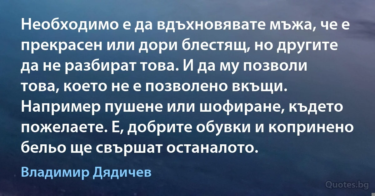 Необходимо е да вдъхновявате мъжа, че е прекрасен или дори блестящ, но другите да не разбират това. И да му позволи това, което не е позволено вкъщи. Например пушене или шофиране, където пожелаете. Е, добрите обувки и копринено бельо ще свършат останалото. (Владимир Дядичев)