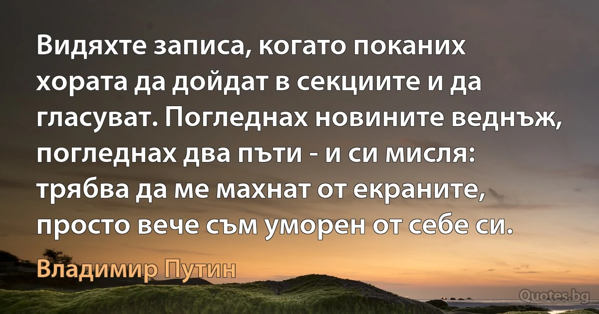 Видяхте записа, когато поканих хората да дойдат в секциите и да гласуват. Погледнах новините веднъж, погледнах два пъти - и си мисля: трябва да ме махнат от екраните, просто вече съм уморен от себе си. (Владимир Путин)