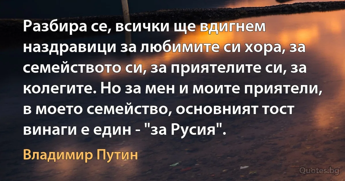 Разбира се, всички ще вдигнем наздравици за любимите си хора, за семейството си, за приятелите си, за колегите. Но за мен и моите приятели, в моето семейство, основният тост винаги е един - "за Русия". (Владимир Путин)