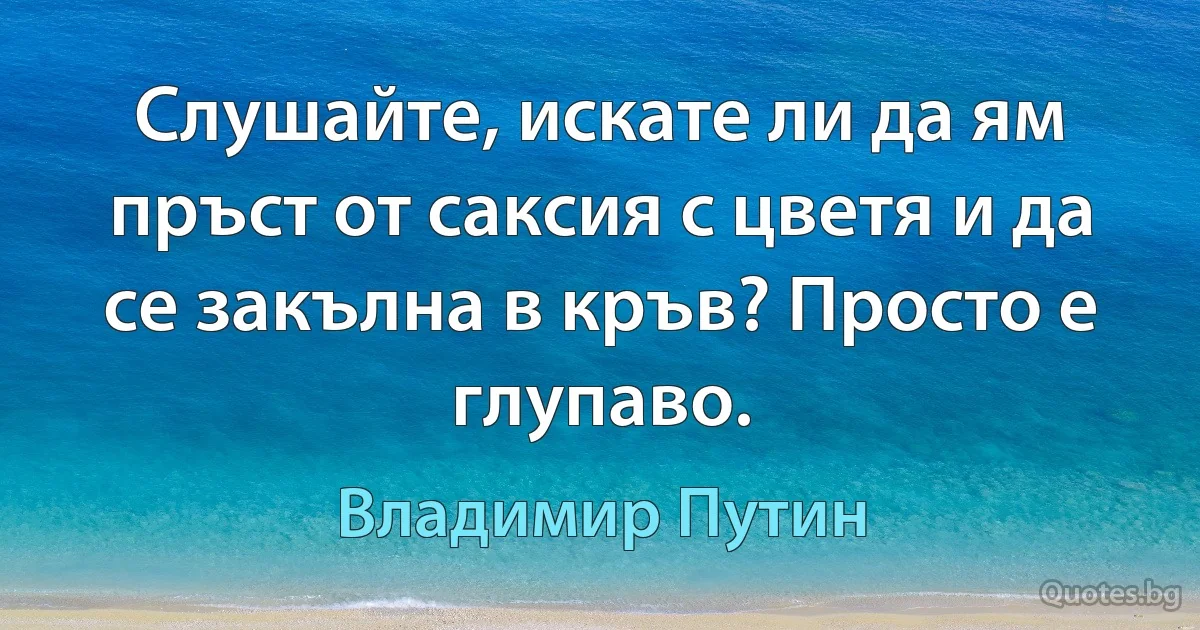 Слушайте, искате ли да ям пръст от саксия с цветя и да се закълна в кръв? Просто е глупаво. (Владимир Путин)