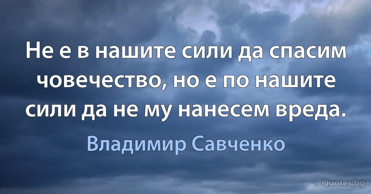 Не е в нашите сили да спасим човечество, но е по нашите сили да не му нанесем вреда. (Владимир Савченко)