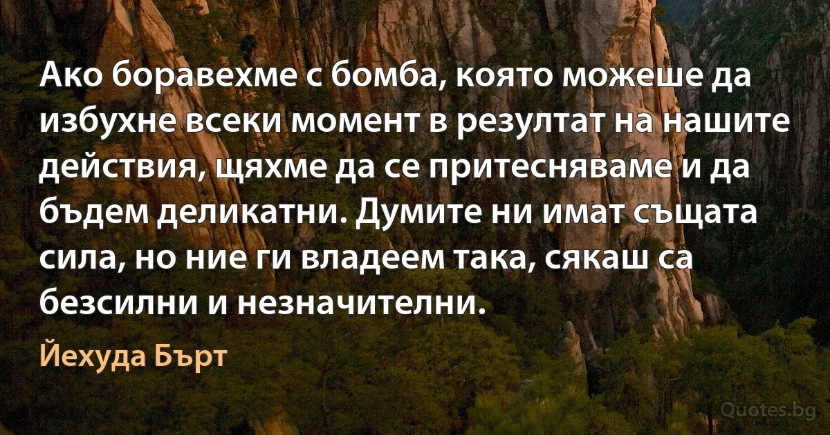 Ако боравехме с бомба, която можеше да избухне всеки момент в резултат на нашите действия, щяхме да се притесняваме и да бъдем деликатни. Думите ни имат същата сила, но ние ги владеем така, сякаш са безсилни и незначителни. (Йехуда Бърт)