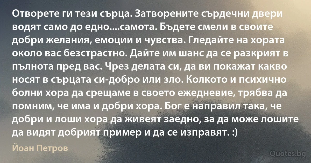 Отворете ги тези сърца. Затворените сърдечни двери водят само до едно....самота. Бъдете смели в своите добри желания, емоции и чувства. Гледайте на хората около вас безстрастно. Дайте им шанс да се разкрият в пълнота пред вас. Чрез делата си, да ви покажат какво носят в сърцата си-добро или зло. Колкото и психично болни хора да срещаме в своето ежедневие, трябва да помним, че има и добри хора. Бог е направил така, че добри и лоши хора да живеят заедно, за да може лошите да видят добрият пример и да се изправят. :) (Йоан Петров)