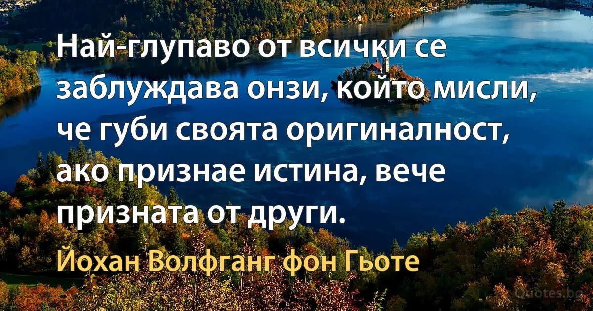 Най-глупаво от всички се заблуждава онзи, който мисли, че губи своята оригиналност, ако признае истина, вече призната от други. (Йохан Волфганг фон Гьоте)