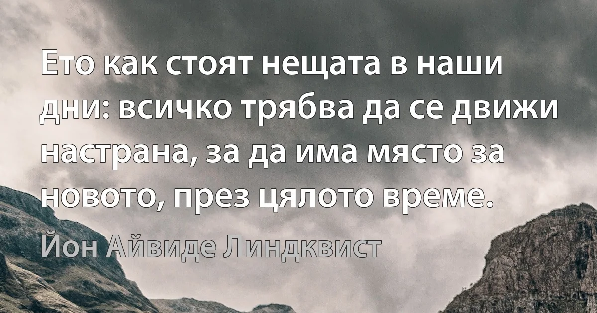 Ето как стоят нещата в наши дни: всичко трябва да се движи настрана, за да има място за новото, през цялото време. (Йон Айвиде Линдквист)