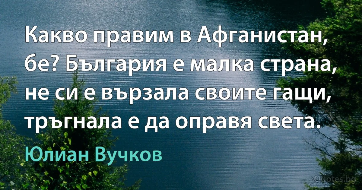 Какво правим в Афганистан, бе? България е малка страна, не си е вързала своите гащи, тръгнала е да оправя света. (Юлиан Вучков)