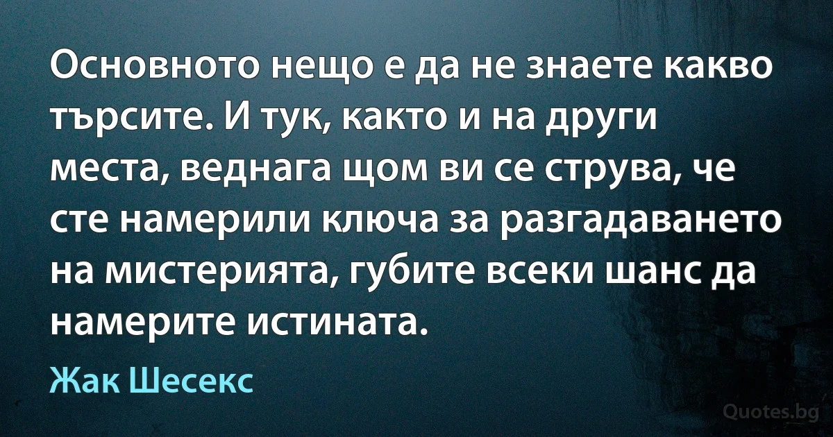 Основното нещо е да не знаете какво търсите. И тук, както и на други места, веднага щом ви се струва, че сте намерили ключа за разгадаването на мистерията, губите всеки шанс да намерите истината. (Жак Шесекс)