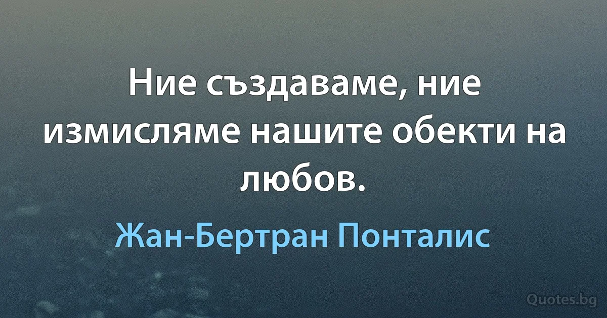 Ние създаваме, ние измисляме нашите обекти на любов. (Жан-Бертран Понталис)