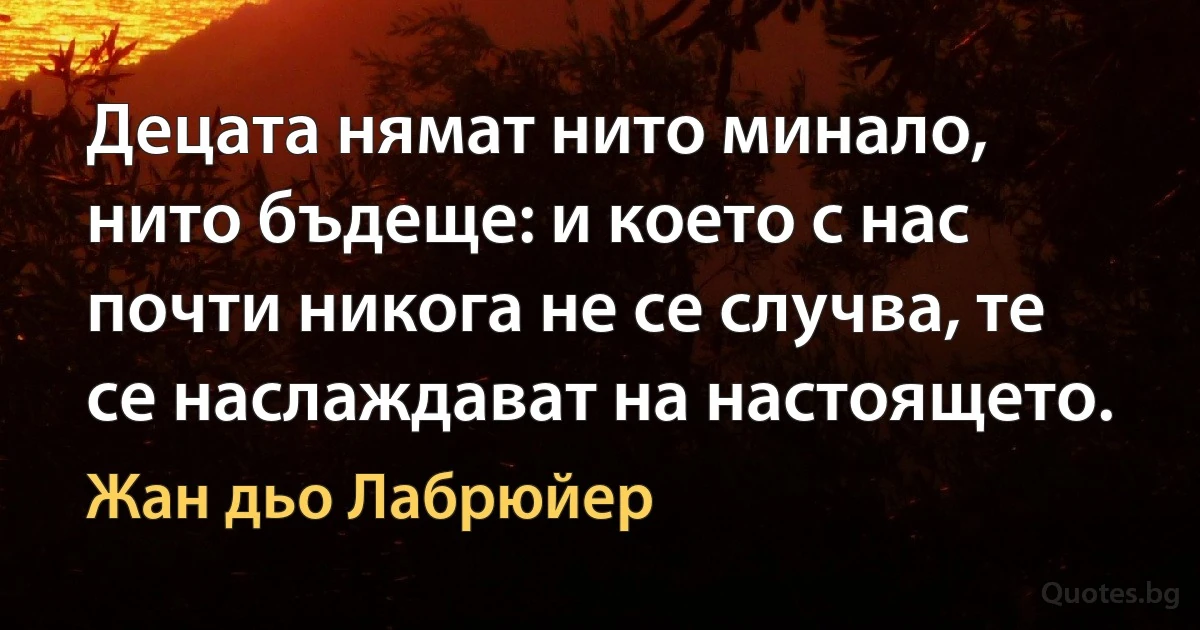 Децата нямат нито минало, нито бъдеще: и което с нас почти никога не се случва, те се наслаждават на настоящето. (Жан дьо Лабрюйер)