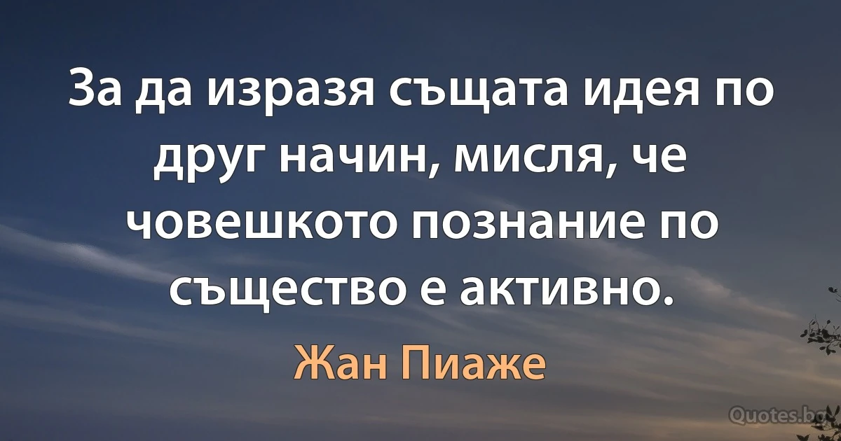 За да изразя същата идея по друг начин, мисля, че човешкото познание по същество е активно. (Жан Пиаже)