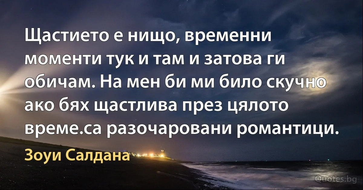 Щастието е нищо, временни моменти тук и там и затова ги обичам. На мен би ми било скучно ако бях щастлива през цялото време.са разочаровани романтици. (Зоуи Салдана)