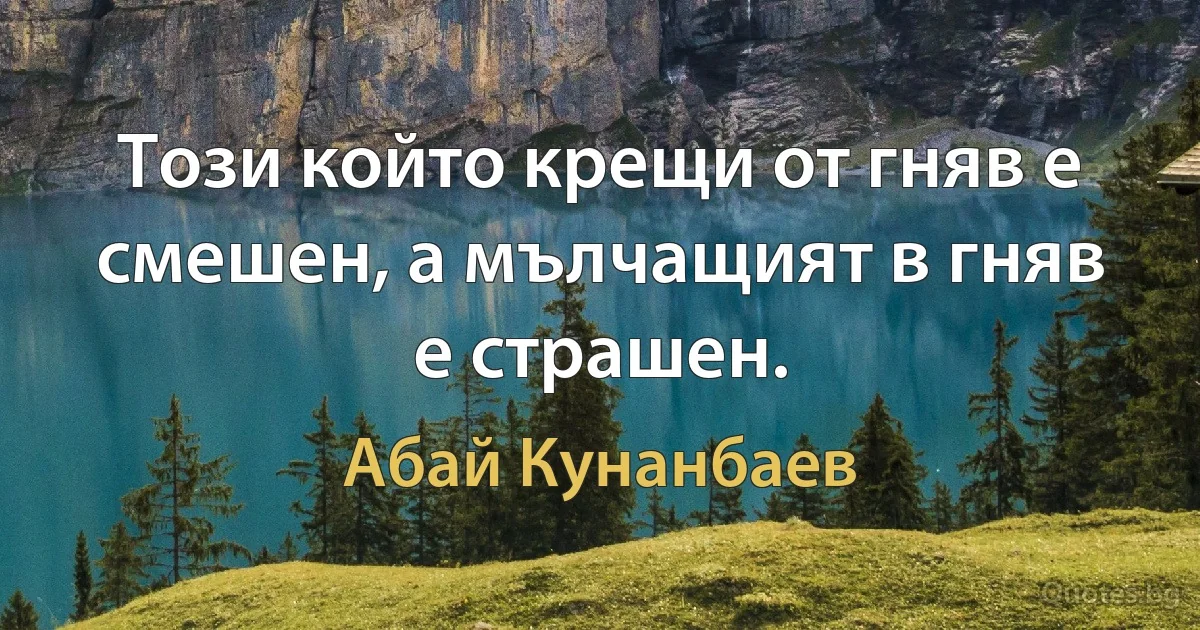 Този който крещи от гняв е смешен, а мълчащият в гняв е страшен. (Абай Кунанбаев)