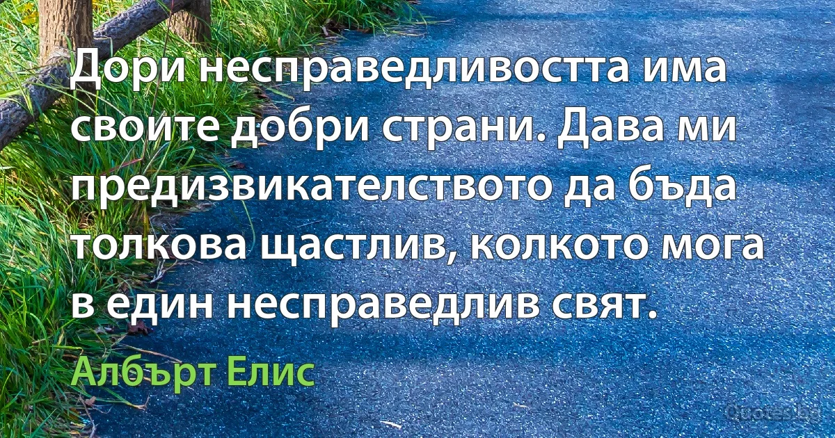 Дори несправедливостта има своите добри страни. Дава ми предизвикателството да бъда толкова щастлив, колкото мога в един несправедлив свят. (Албърт Елис)