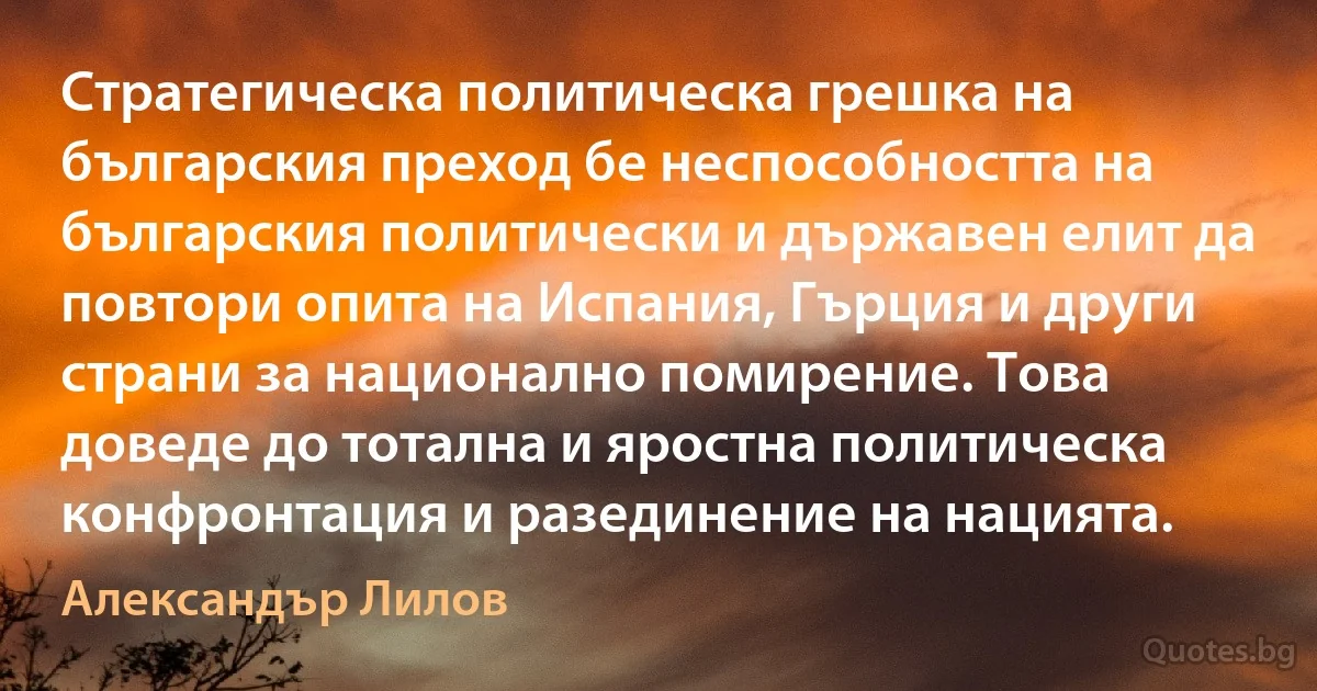 Стратегическа политическа грешка на българския преход бе неспособността на българския политически и държавен елит да повтори опита на Испания, Гърция и други страни за национално помирение. Това доведе до тотална и яростна политическа конфронтация и разединение на нацията. (Александър Лилов)