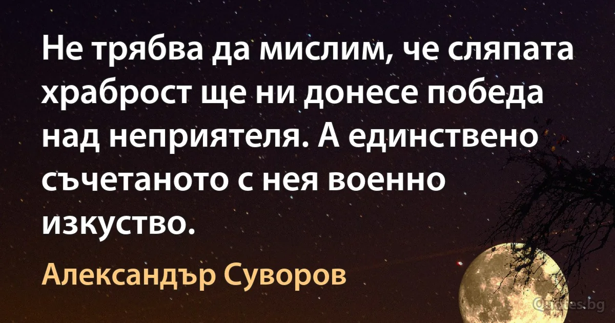 Не трябва да мислим, че сляпата храброст ще ни донесе победа над неприятеля. А единствено съчетаното с нея военно изкуство. (Александър Суворов)