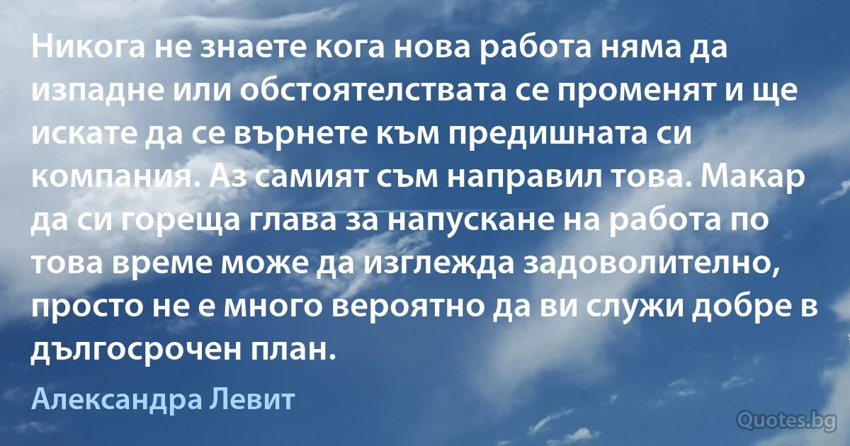 Никога не знаете кога нова работа няма да изпадне или обстоятелствата се променят и ще искате да се върнете към предишната си компания. Аз самият съм направил това. Макар да си гореща глава за напускане на работа по това време може да изглежда задоволително, просто не е много вероятно да ви служи добре в дългосрочен план. (Александра Левит)