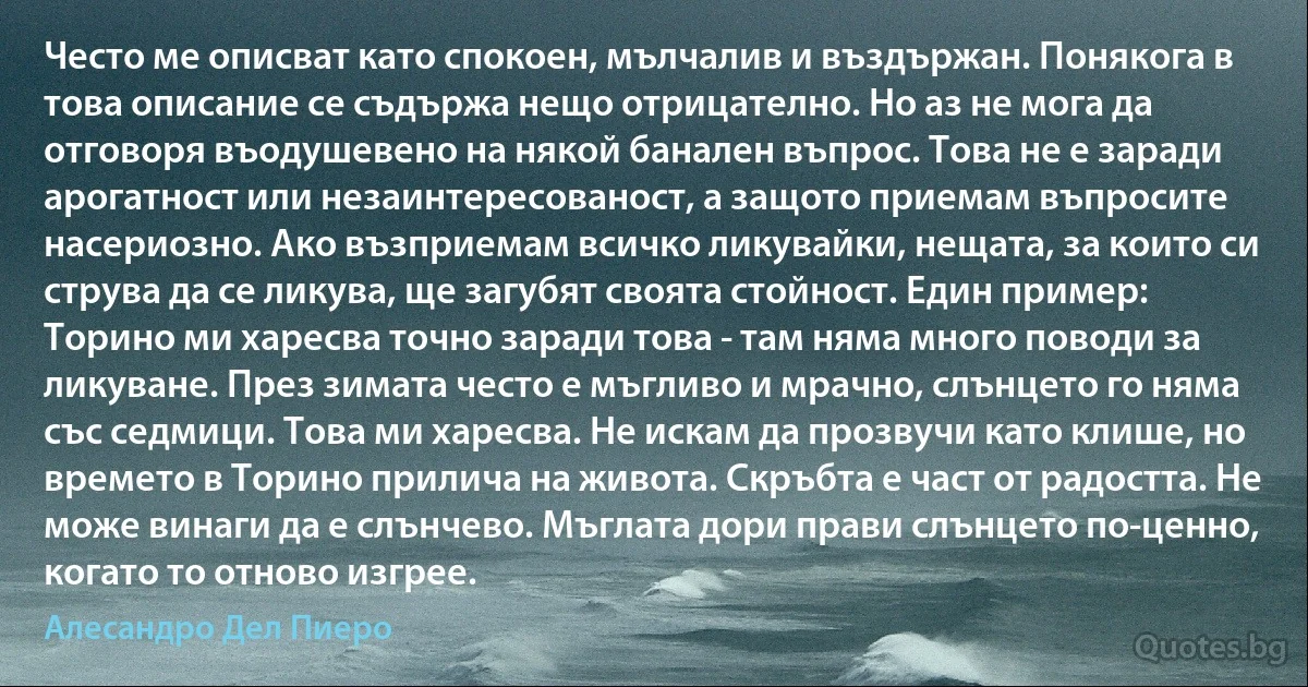 Често ме описват като спокоен, мълчалив и въздържан. Понякога в това описание се съдържа нещо отрицателно. Но аз не мога да отговоря въодушевено на някой банален въпрос. Това не е заради арогатност или незаинтересованост, а защото приемам въпросите насериозно. Ако възприемам всичко ликувайки, нещата, за които си струва да се ликува, ще загубят своята стойност. Един пример: Торино ми харесва точно заради това - там няма много поводи за ликуване. През зимата често е мъгливо и мрачно, слънцето го няма със седмици. Това ми харесва. Не искам да прозвучи като клише, но времето в Торино прилича на живота. Скръбта е част от радостта. Не може винаги да е слънчево. Мъглата дори прави слънцето по-ценно, когато то отново изгрее. (Алесандро Дел Пиеро)