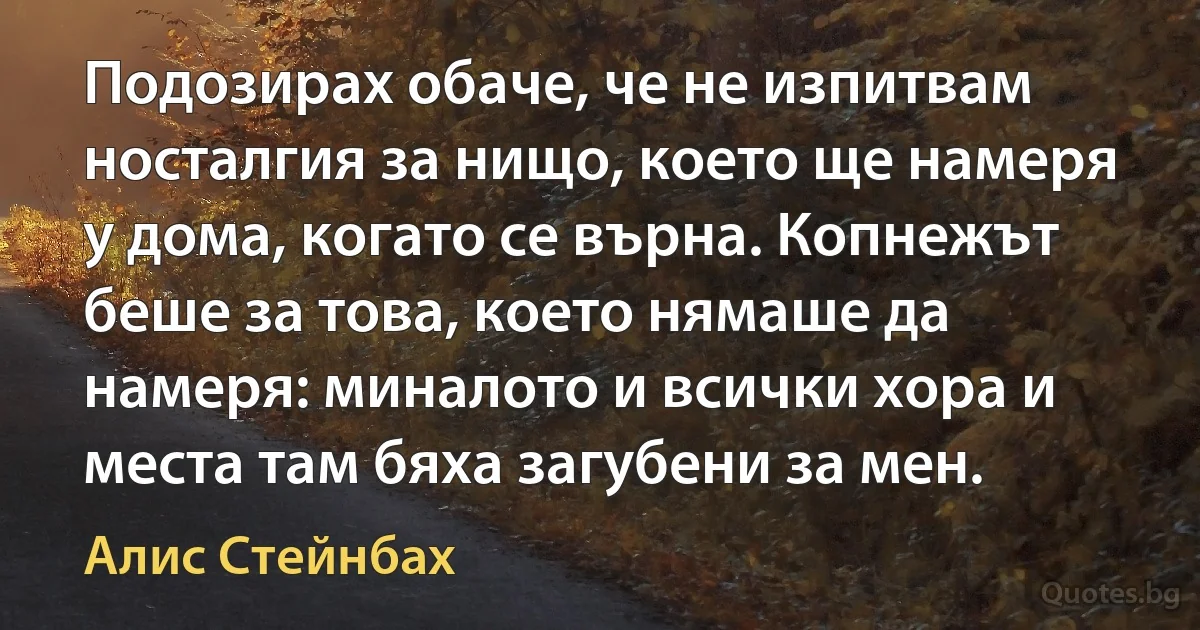 Подозирах обаче, че не изпитвам носталгия за нищо, което ще намеря у дома, когато се върна. Копнежът беше за това, което нямаше да намеря: миналото и всички хора и места там бяха загубени за мен. (Алис Стейнбах)