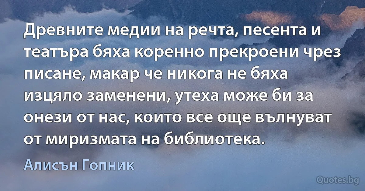 Древните медии на речта, песента и театъра бяха коренно прекроени чрез писане, макар че никога не бяха изцяло заменени, утеха може би за онези от нас, които все още вълнуват от миризмата на библиотека. (Алисън Гопник)