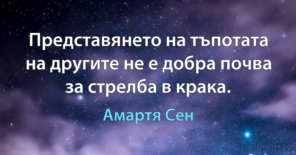 Представянето на тъпотата на другите не е добра почва за стрелба в крака. (Амартя Сен)