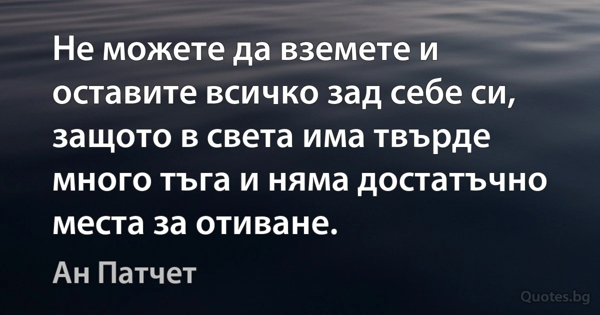 Не можете да вземете и оставите всичко зад себе си, защото в света има твърде много тъга и няма достатъчно места за отиване. (Ан Патчет)