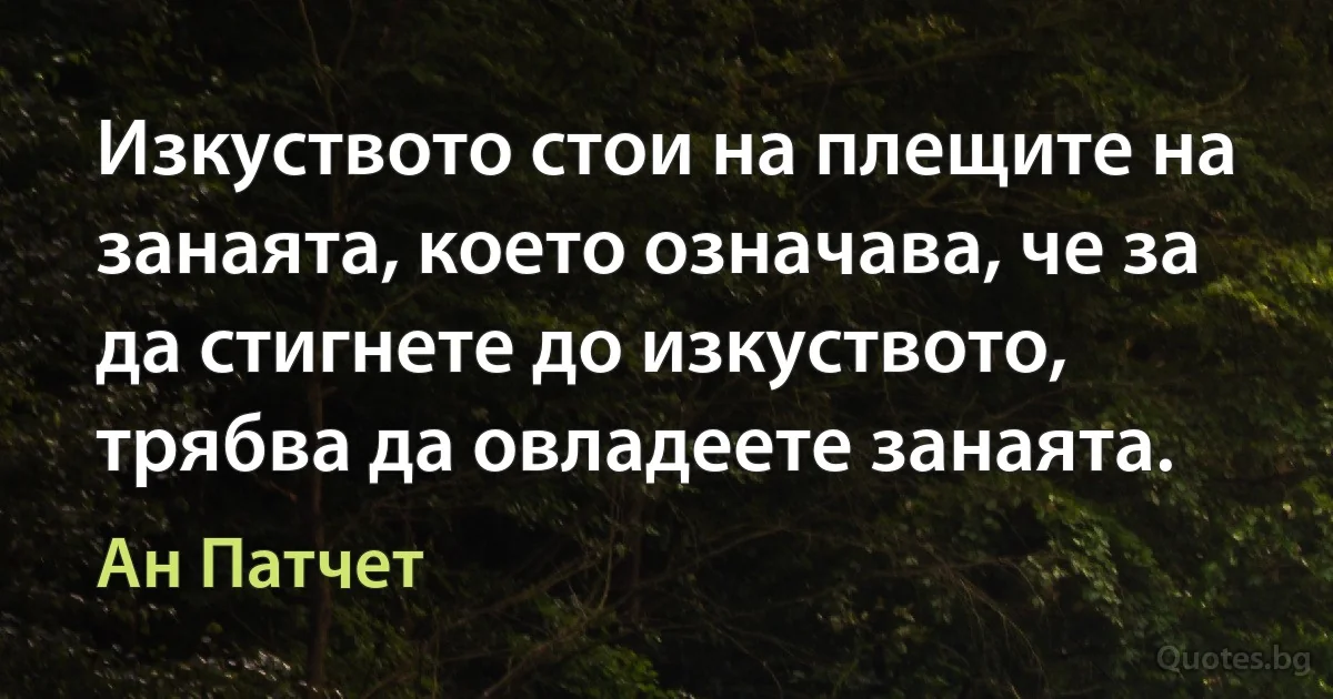 Изкуството стои на плещите на занаята, което означава, че за да стигнете до изкуството, трябва да овладеете занаята. (Ан Патчет)