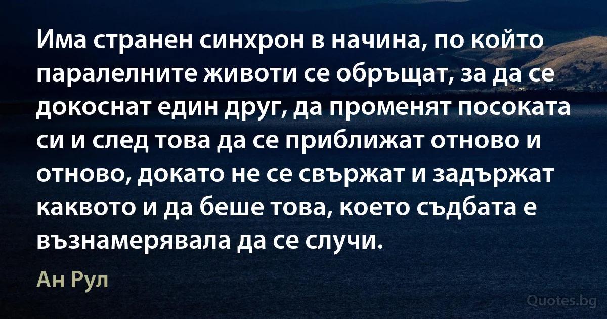 Има странен синхрон в начина, по който паралелните животи се обръщат, за да се докоснат един друг, да променят посоката си и след това да се приближат отново и отново, докато не се свържат и задържат каквото и да беше това, което съдбата е възнамерявала да се случи. (Ан Рул)