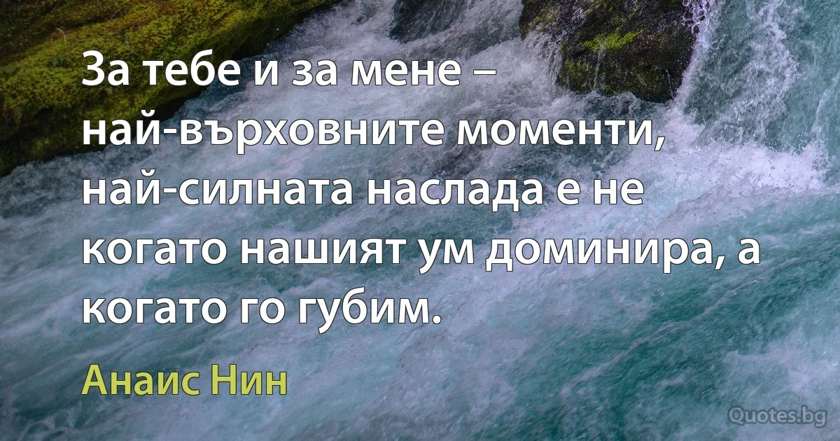 За тебе и за мене – най-върховните моменти, най-силната наслада е не когато нашият ум доминира, а когато го губим. (Анаис Нин)