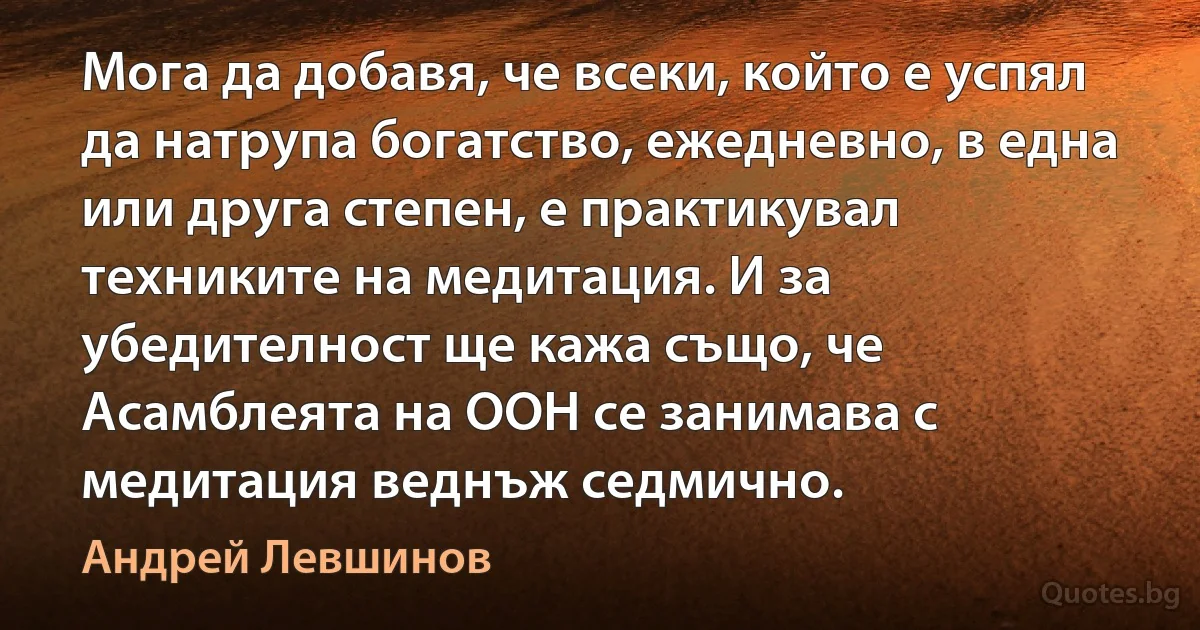 Мога да добавя, че всеки, който е успял да натрупа богатство, ежедневно, в една или друга степен, е практикувал техниките на медитация. И за убедителност ще кажа също, че Асамблеята на ООН се занимава с медитация веднъж седмично. (Андрей Левшинов)