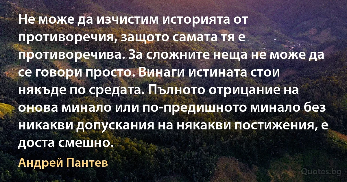 Не може да изчистим историята от противоречия, защото самата тя е противоречива. За сложните неща не може да се говори просто. Винаги истината стои някъде по средата. Пълното отрицание на онова минало или по-предишното минало без никакви допускания на някакви постижения, е доста смешно. (Андрей Пантев)