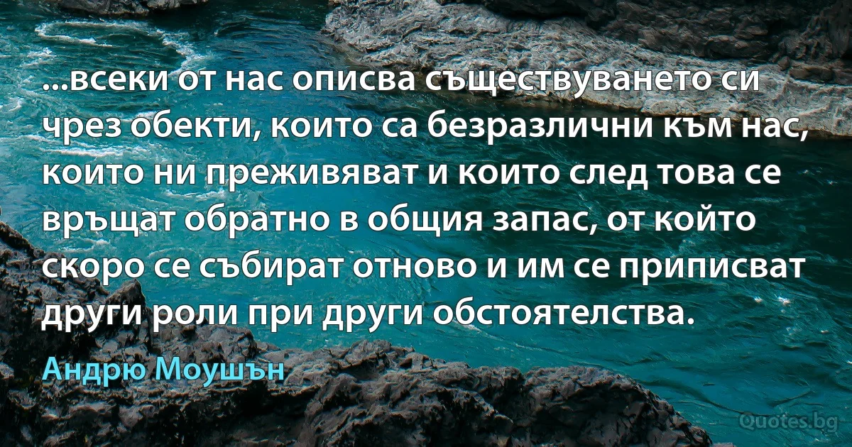 ...всеки от нас описва съществуването си чрез обекти, които са безразлични към нас, които ни преживяват и които след това се връщат обратно в общия запас, от който скоро се събират отново и им се приписват други роли при други обстоятелства. (Андрю Моушън)