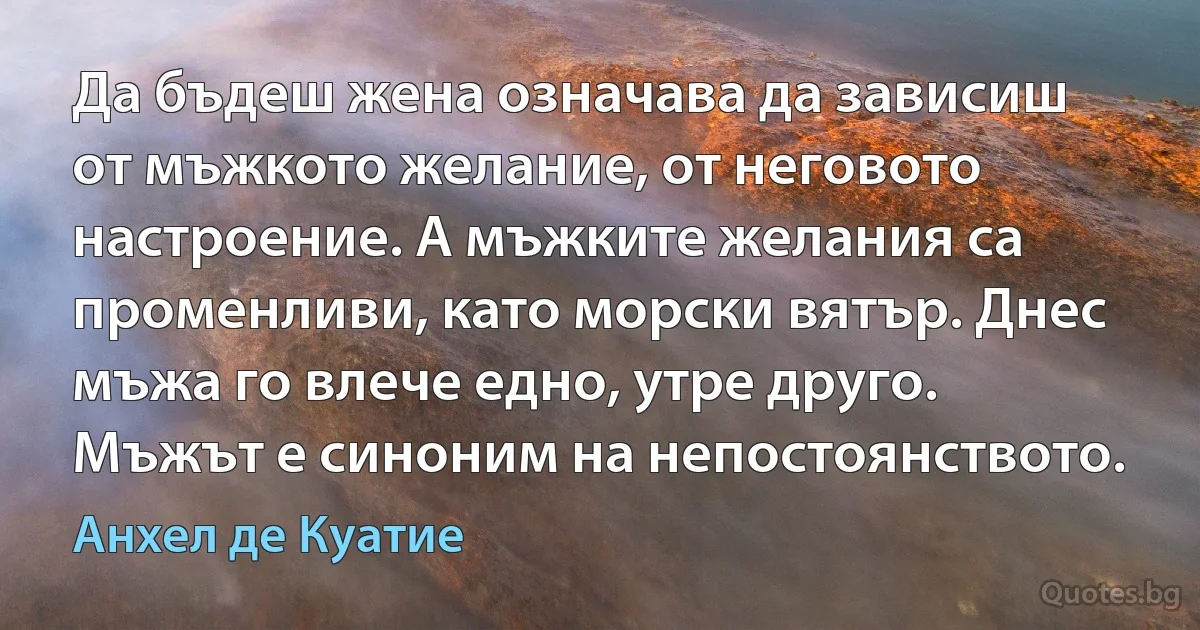 Да бъдеш жена означава да зависиш от мъжкото желание, от неговото настроение. А мъжките желания са променливи, като морски вятър. Днес мъжа го влече едно, утре друго. Мъжът е синоним на непостоянството. (Анхел де Куатие)