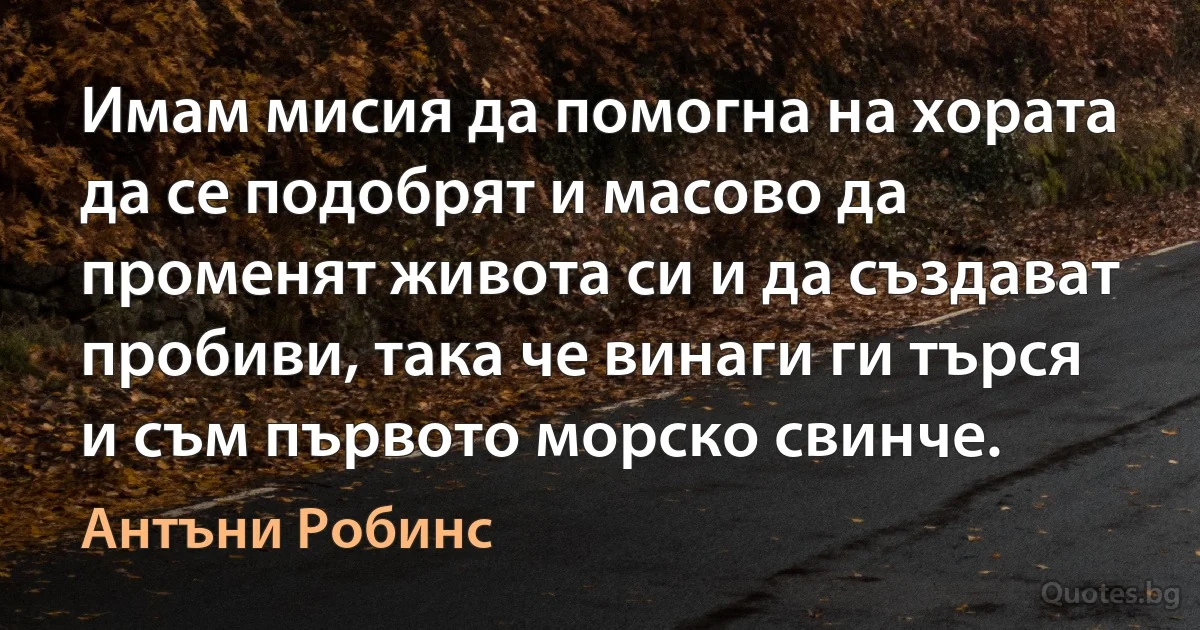 Имам мисия да помогна на хората да се подобрят и масово да променят живота си и да създават пробиви, така че винаги ги търся и съм първото морско свинче. (Антъни Робинс)