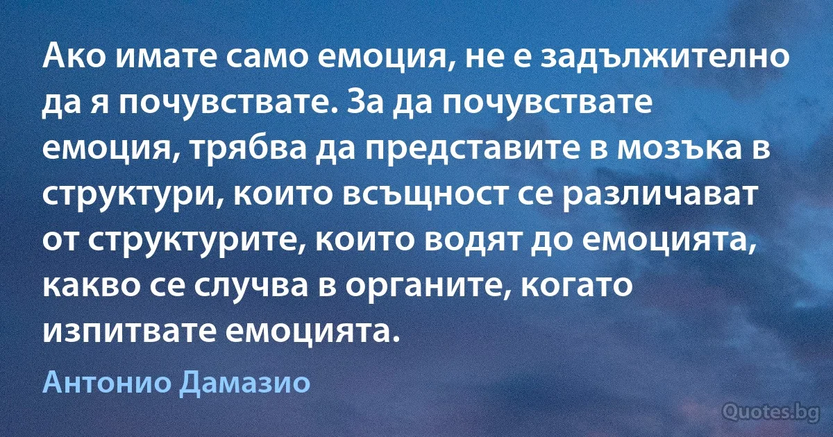 Ако имате само емоция, не е задължително да я почувствате. За да почувствате емоция, трябва да представите в мозъка в структури, които всъщност се различават от структурите, които водят до емоцията, какво се случва в органите, когато изпитвате емоцията. (Антонио Дамазио)