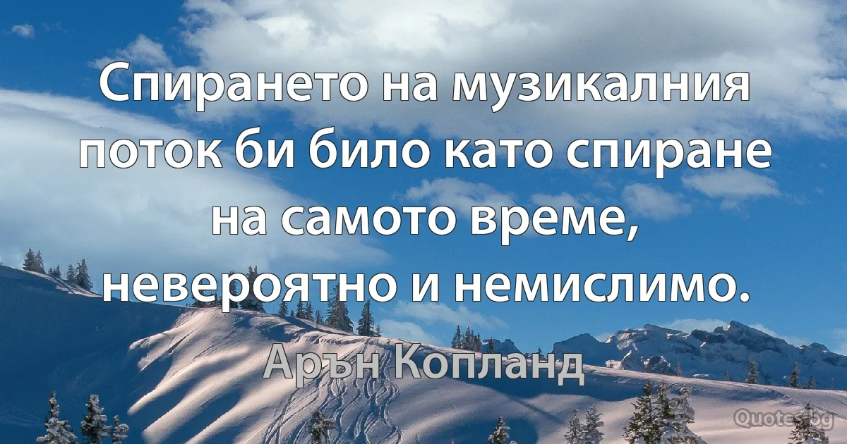 Спирането на музикалния поток би било като спиране на самото време, невероятно и немислимо. (Арън Копланд)