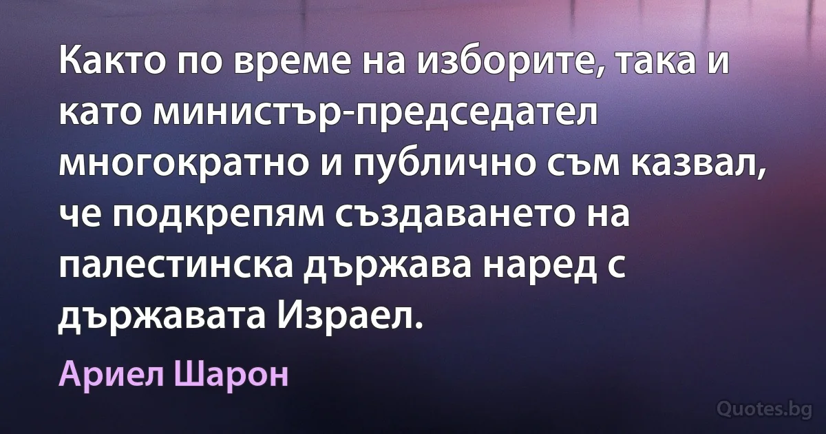 Както по време на изборите, така и като министър-председател многократно и публично съм казвал, че подкрепям създаването на палестинска държава наред с държавата Израел. (Ариел Шарон)