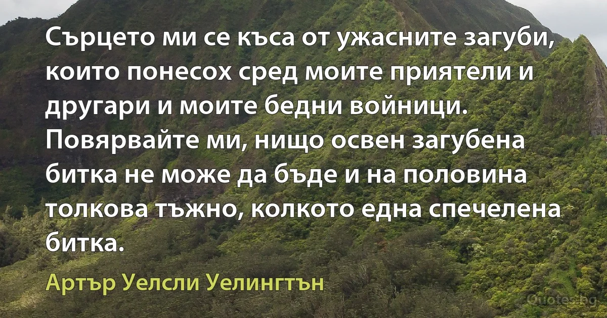 Сърцето ми се къса от ужасните загуби, които понесох сред моите приятели и другари и моите бедни войници. Повярвайте ми, нищо освен загубена битка не може да бъде и на половина толкова тъжно, колкото една спечелена битка. (Артър Уелсли Уелингтън)