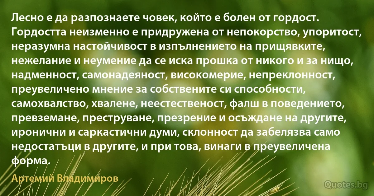 Лесно е да разпознаете човек, който е болен от гордост. Гордостта неизменно е придружена от непокорство, упоритост, неразумна настойчивост в изпълнението на прищявките, нежелание и неумение да се иска прошка от никого и за нищо, надменност, самонадеяност, високомерие, непреклонност, преувеличено мнение за собствените си способности, самохвалство, хвалене, неестественост, фалш в поведението, превземане, преструване, презрение и осъждане на другите, иронични и саркастични думи, склонност да забелязва само недостатъци в другите, и при това, винаги в преувеличена форма. (Артемий Владимиров)